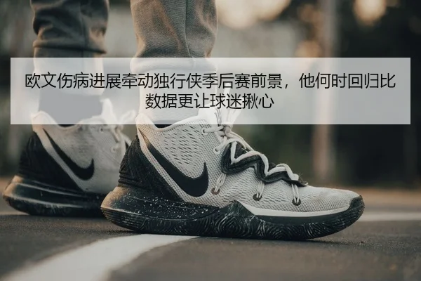 欧文伤病进展牵动独行侠季后赛前景，他何时回归比数据更让球迷揪心